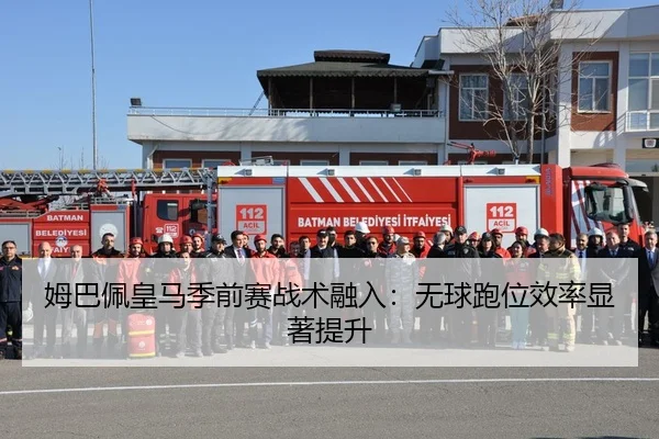 姆巴佩皇马季前赛战术融入：无球跑位效率显著提升