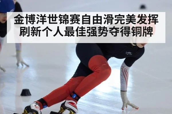 金博洋世锦赛自由滑完美发挥刷新个人最佳强势夺得铜牌