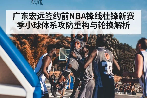 广东宏远签约前NBA锋线杜锋新赛季小球体系攻防重构与轮换解析
